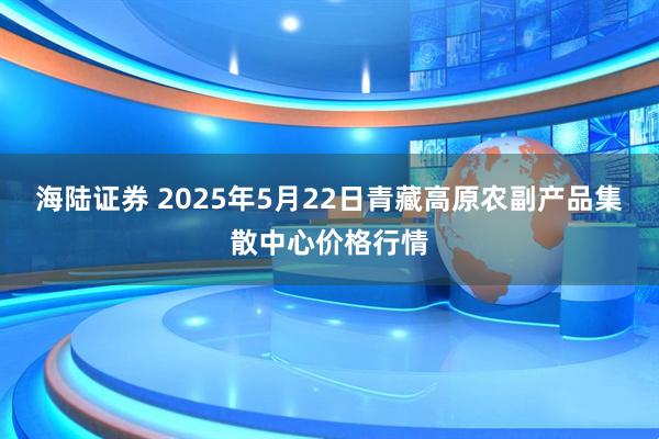 海陆证券 2025年5月22日青藏高原农副产品集散中心价格行情