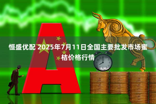恒盛优配 2025年7月11日全国主要批发市场蜜桔价格行情