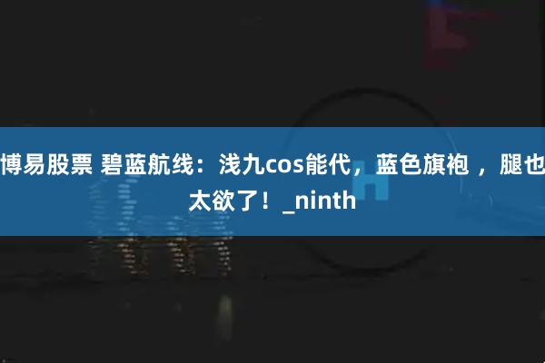 博易股票 碧蓝航线：浅九cos能代，蓝色旗袍 ，腿也太欲了！_ninth