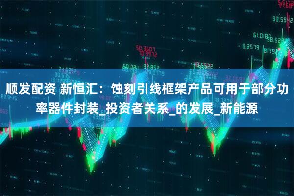 顺发配资 新恒汇：蚀刻引线框架产品可用于部分功率器件封装_投资者关系_的发展_新能源