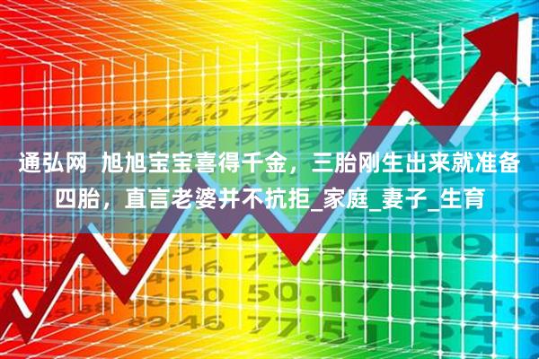 通弘网  旭旭宝宝喜得千金，三胎刚生出来就准备四胎，直言老婆并不抗拒_家庭_妻子_生育