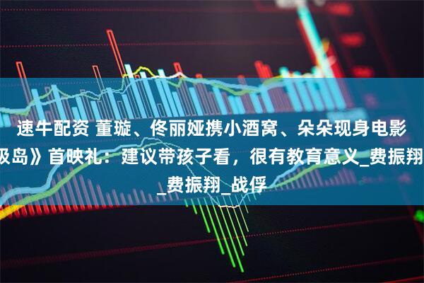 速牛配资 董璇、佟丽娅携小酒窝、朵朵现身电影《东极岛》首映礼：建议带孩子看，很有教育意义_费振翔_战俘